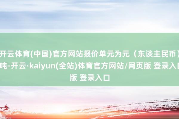 开云体育(中国)官方网站报价单元为元（东谈主民币）/吨-开云·kaiyun(全站)体育官方网站/网页版 登录入口