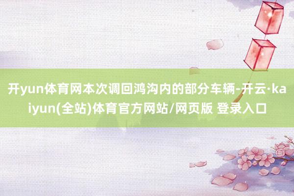 开yun体育网　　本次调回鸿沟内的部分车辆-开云·kaiyun(全站)体育官方网站/网页版 登录入口
