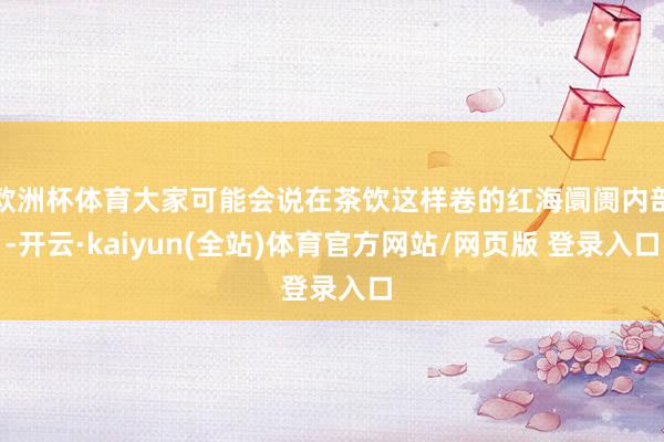 欧洲杯体育大家可能会说在茶饮这样卷的红海阛阓内部-开云·kaiyun(全站)体育官方网站/网页版 登录入口