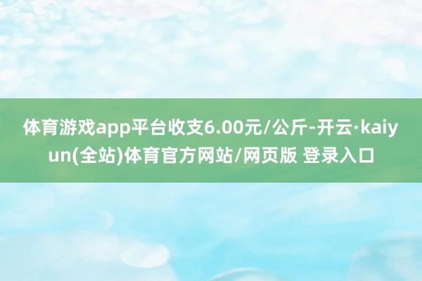 体育游戏app平台收支6.00元/公斤-开云·kaiyun(全站)体育官方网站/网页版 登录入口