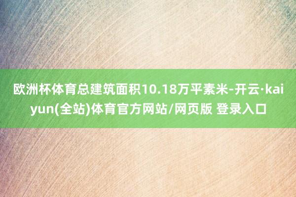 欧洲杯体育总建筑面积10.18万平素米-开云·kaiyun(全站)体育官方网站/网页版 登录入口