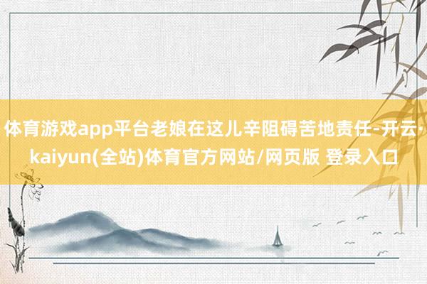 体育游戏app平台老娘在这儿辛阻碍苦地责任-开云·kaiyun(全站)体育官方网站/网页版 登录入口