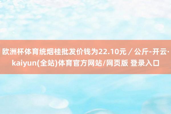 欧洲杯体育统烟桂批发价钱为22.10元／公斤-开云·kaiyun(全站)体育官方网站/网页版 登录入口