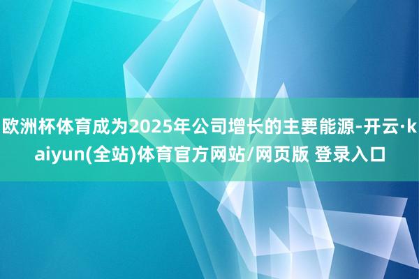欧洲杯体育成为2025年公司增长的主要能源-开云·kaiyun(全站)体育官方网站/网页版 登录入口