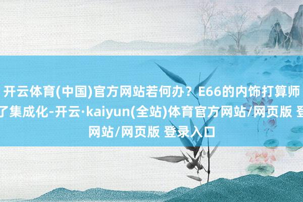开云体育(中国)官方网站若何办？E66的内饰打算师念念到了集成化-开云·kaiyun(全站)体育官方网站/网页版 登录入口