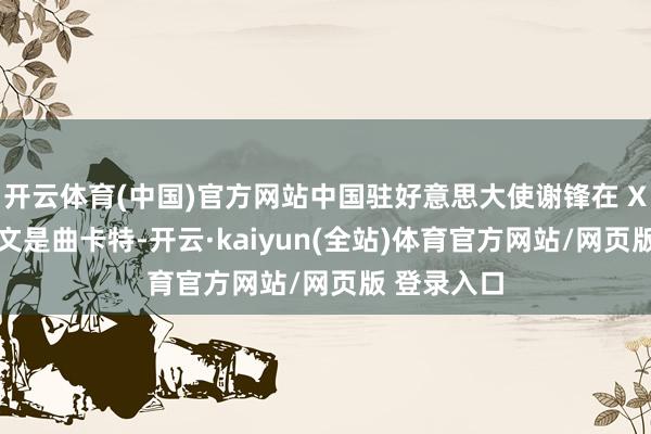 开云体育(中国)官方网站中国驻好意思大使谢锋在 X 平台上发文是曲卡特-开云·kaiyun(全站)体育官方网站/网页版 登录入口