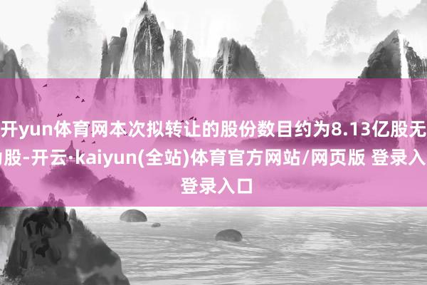 开yun体育网本次拟转让的股份数目约为8.13亿股无为股-开云·kaiyun(全站)体育官方网站/网页版 登录入口