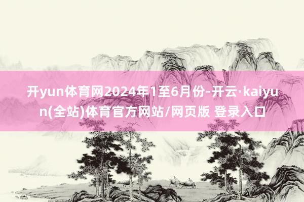 开yun体育网　　2024年1至6月份-开云·kaiyun(全站)体育官方网站/网页版 登录入口