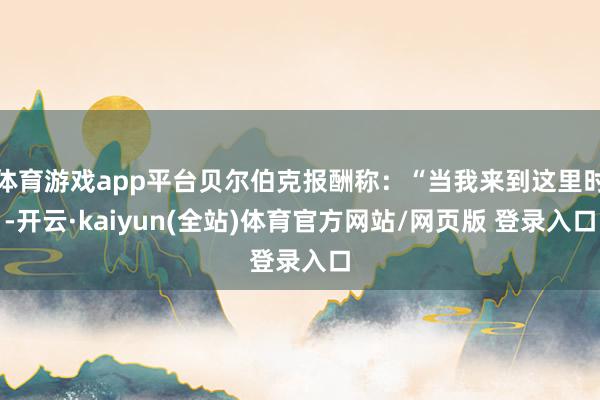 体育游戏app平台贝尔伯克报酬称：“当我来到这里时-开云·kaiyun(全站)体育官方网站/网页版 登录入口