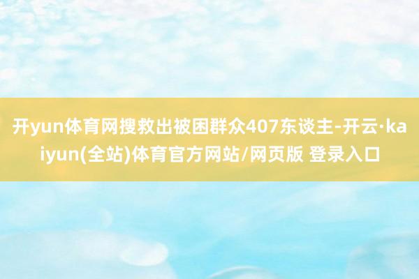 开yun体育网搜救出被困群众407东谈主-开云·kaiyun(全站)体育官方网站/网页版 登录入口