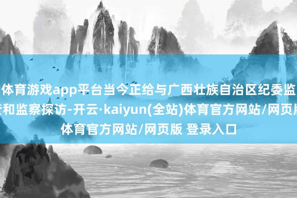 体育游戏app平台当今正给与广西壮族自治区纪委监委纪律审查和监察探访-开云·kaiyun(全站)体育官方网站/网页版 登录入口