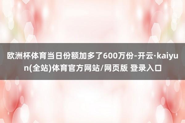 欧洲杯体育当日份额加多了600万份-开云·kaiyun(全站)体育官方网站/网页版 登录入口