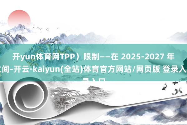 开yun体育网TPP）限制——在 2025-2027 年之间-开云·kaiyun(全站)体育官方网站/网页版 登录入口