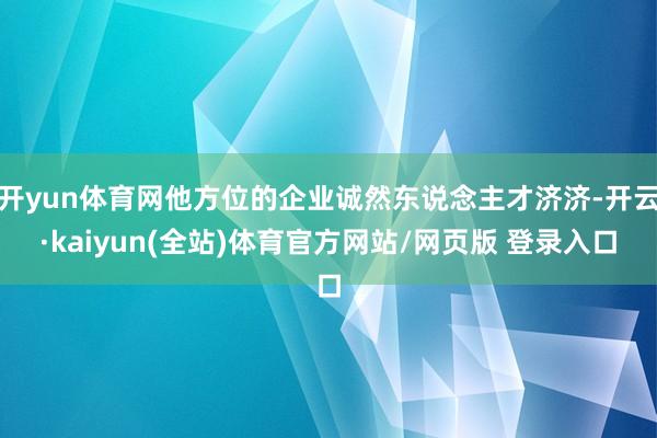 开yun体育网他方位的企业诚然东说念主才济济-开云·kaiyun(全站)体育官方网站/网页版 登录入口