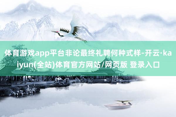 体育游戏app平台非论最终礼聘何种式样-开云·kaiyun(全站)体育官方网站/网页版 登录入口