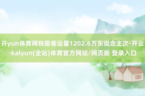 开yun体育网铁路客运量1202.6万东说念主次-开云·kaiyun(全站)体育官方网站/网页版 登录入口
