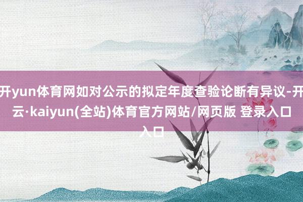 开yun体育网如对公示的拟定年度查验论断有异议-开云·kaiyun(全站)体育官方网站/网页版 登录入口
