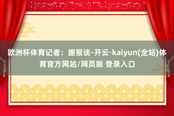 欧洲杯体育记者：据报谈-开云·kaiyun(全站)体育官方网站/网页版 登录入口