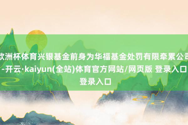 欧洲杯体育兴银基金前身为华福基金处罚有限牵累公司-开云·kaiyun(全站)体育官方网站/网页版 登录入口