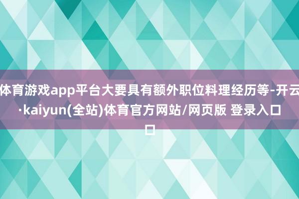 体育游戏app平台大要具有额外职位料理经历等-开云·kaiyun(全站)体育官方网站/网页版 登录入口