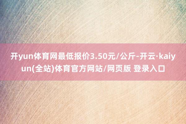开yun体育网最低报价3.50元/公斤-开云·kaiyun(全站)体育官方网站/网页版 登录入口