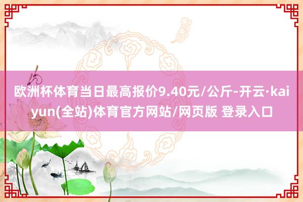 欧洲杯体育当日最高报价9.40元/公斤-开云·kaiyun(全站)体育官方网站/网页版 登录入口