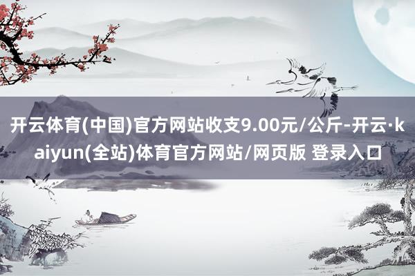 开云体育(中国)官方网站收支9.00元/公斤-开云·kaiyun(全站)体育官方网站/网页版 登录入口