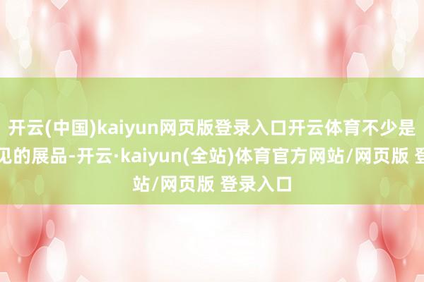 开云(中国)kaiyun网页版登录入口开云体育不少是勤恳一见的展品-开云·kaiyun(全站)体育官方网站/网页版 登录入口