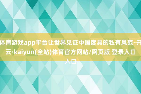 体育游戏app平台让世界见证中国度具的私有风范-开云·kaiyun(全站)体育官方网站/网页版 登录入口