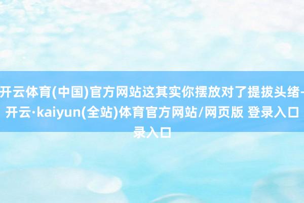 开云体育(中国)官方网站这其实你摆放对了提拔头绪-开云·kaiyun(全站)体育官方网站/网页版 登录入口