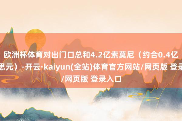 欧洲杯体育对出门口总和4.2亿索莫尼（约合0.4亿好意思元）-开云·kaiyun(全站)体育官方网站/网页版 登录入口