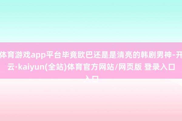 体育游戏app平台毕竟欧巴还是是清亮的韩剧男神-开云·kaiyun(全站)体育官方网站/网页版 登录入口
