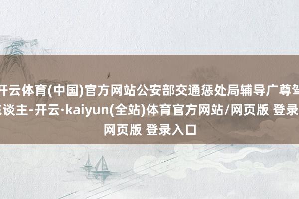 开云体育(中国)官方网站公安部交通惩处局辅导广尊驾驶东谈主-开云·kaiyun(全站)体育官方网站/网页版 登录入口