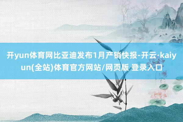 开yun体育网比亚迪发布1月产销快报-开云·kaiyun(全站)体育官方网站/网页版 登录入口