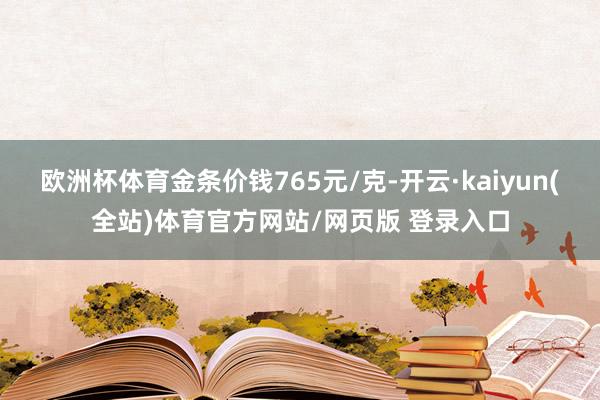 欧洲杯体育金条价钱765元/克-开云·kaiyun(全站)体育官方网站/网页版 登录入口