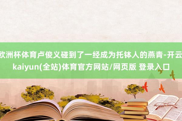 欧洲杯体育卢俊义碰到了一经成为托钵人的燕青-开云·kaiyun(全站)体育官方网站/网页版 登录入口