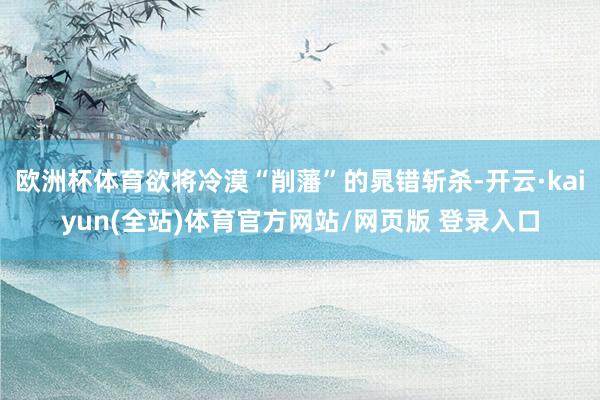 欧洲杯体育欲将冷漠“削藩”的晁错斩杀-开云·kaiyun(全站)体育官方网站/网页版 登录入口