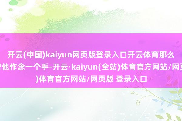 开云(中国)kaiyun网页版登录入口开云体育那么咱们能不成帮他作念一个手-开云·kaiyun(全站)体育官方网站/网页版 登录入口