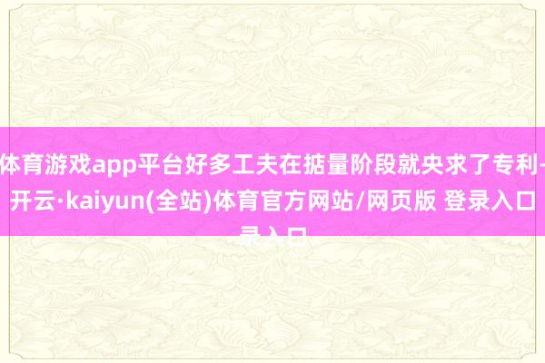 体育游戏app平台好多工夫在掂量阶段就央求了专利-开云·kaiyun(全站)体育官方网站/网页版 登录入口