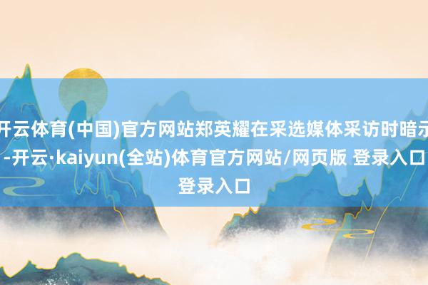 开云体育(中国)官方网站郑英耀在采选媒体采访时暗示-开云·kaiyun(全站)体育官方网站/网页版 登录入口
