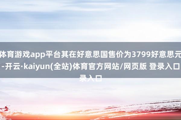 体育游戏app平台其在好意思国售价为3799好意思元-开云·kaiyun(全站)体育官方网站/网页版 登录入口