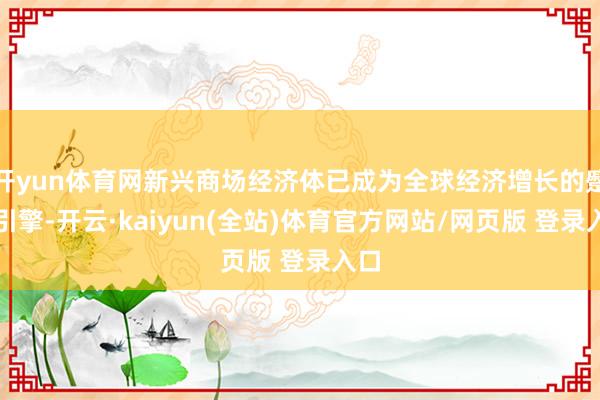 开yun体育网新兴商场经济体已成为全球经济增长的蹙迫引擎-开云·kaiyun(全站)体育官方网站/网页版 登录入口