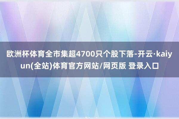 欧洲杯体育全市集超4700只个股下落-开云·kaiyun(全站)体育官方网站/网页版 登录入口