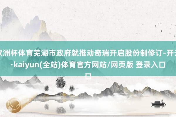 欧洲杯体育芜湖市政府就推动奇瑞开启股份制修订-开云·kaiyun(全站)体育官方网站/网页版 登录入口
