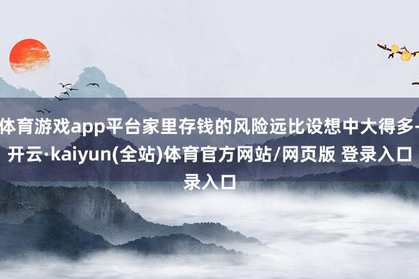体育游戏app平台家里存钱的风险远比设想中大得多-开云·kaiyun(全站)体育官方网站/网页版 登录入口