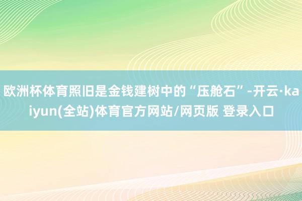 欧洲杯体育照旧是金钱建树中的“压舱石”-开云·kaiyun(全站)体育官方网站/网页版 登录入口