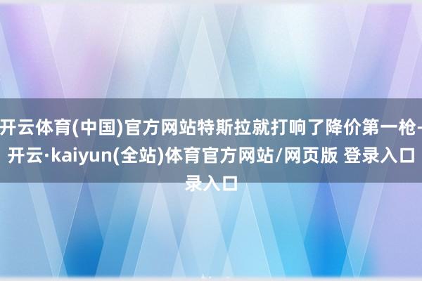 开云体育(中国)官方网站特斯拉就打响了降价第一枪-开云·kaiyun(全站)体育官方网站/网页版 登录入口