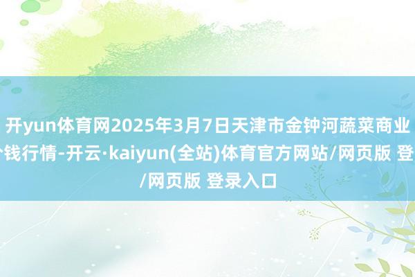 开yun体育网2025年3月7日天津市金钟河蔬菜商业中心价钱行情-开云·kaiyun(全站)体育官方网站/网页版 登录入口