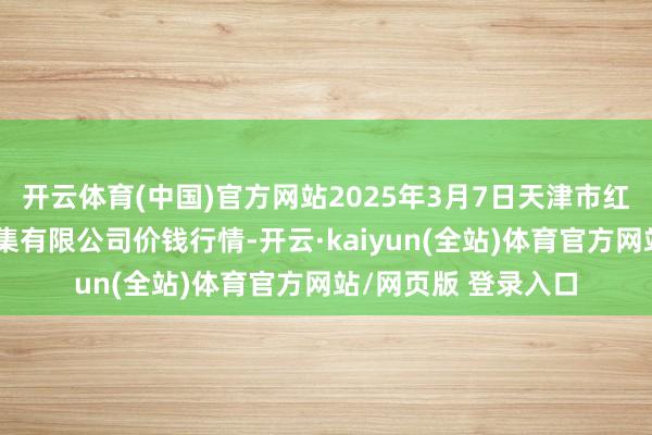 开云体育(中国)官方网站2025年3月7日天津市红旗农贸玄虚批发市集有限公司价钱行情-开云·kaiyun(全站)体育官方网站/网页版 登录入口