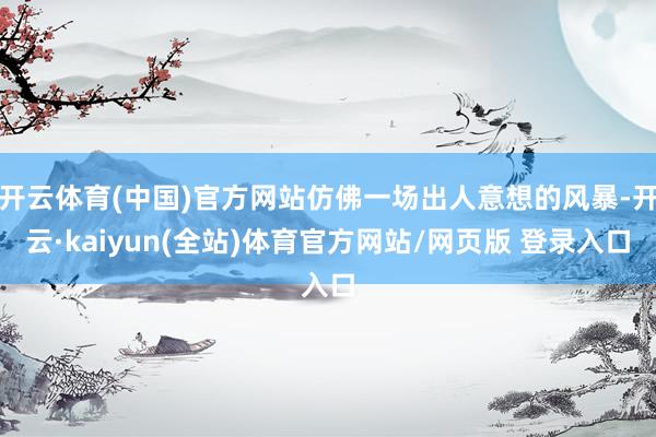开云体育(中国)官方网站仿佛一场出人意想的风暴-开云·kaiyun(全站)体育官方网站/网页版 登录入口